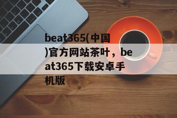 beat365(中国)官方网站茶叶，beat365下载安卓手机版