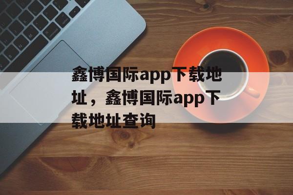 鑫博国际app下载地址，鑫博国际app下载地址查询